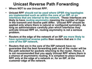 Unicast Reverse Path Forwarding
•   Where NOT to use Unicast RPF.
•   Unicast RPF should not be used where UPSR ring topologies
    are implemented such as within the core of an ISP, or on
    interfaces that are internal to the network. These interfaces are
    likely to have routing asymmetry meaning the number of hops
    in the transmit and receive path differ. Unicast RPF should be
    applied only where there is natural or configured symmetry. As
    long as administrators carefully plan which interfaces they
    activate Unicast RPF on, routing asymmetry is not a serious
    problem.
•   Routers at the edge of the network of an ISP are more likely to
    have symmetrical reverse paths than routers that are in the
    core of the ISP network.
•   Routers that are in the core of the ISP network have no
    guarantee that the best forwarding path out of the router will be
    the path selected for packets returning to the router. Hence, it
    is not recommended that you apply Unicast RPF where there is
    a chance of asymmetric routing. It is simplest to place Unicast
    RPF only at the edge of a network or, for an ISP, at the
    customer edge of the network.
 