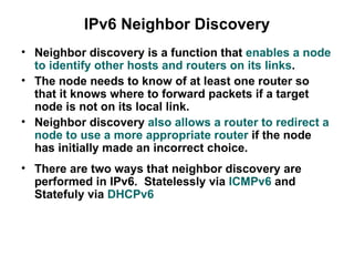 IPv6 Neighbor Discovery
• Neighbor discovery is a function that enables a node
  to identify other hosts and routers on its links.
• The node needs to know of at least one router so
  that it knows where to forward packets if a target
  node is not on its local link.
• Neighbor discovery also allows a router to redirect a
  node to use a more appropriate router if the node
  has initially made an incorrect choice.
• There are two ways that neighbor discovery are
  performed in IPv6. Statelessly via ICMPv6 and
  Statefuly via DHCPv6
 
