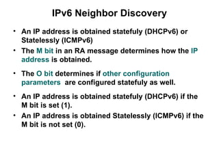 IPv6 Neighbor Discovery
• An IP address is obtained statefuly (DHCPv6) or
  Statelessly (ICMPv6)
• The M bit in an RA message determines how the IP
  address is obtained.
• The O bit determines if other configuration
  parameters are configured statefuly as well.
• An IP address is obtained statefuly (DHCPv6) if the
  M bit is set (1).
• An IP address is obtained Statelessly (ICMPv6) if the
  M bit is not set (0).
 