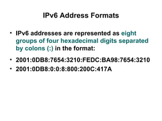IPv6 Address Formats

• IPv6 addresses are represented as eight
  groups of four hexadecimal digits separated
  by colons (:) in the format:
• 2001:0DB8:7654:3210:FEDC:BA98:7654:3210
• 2001:0DB8:0:0:8:800:200C:417A
 