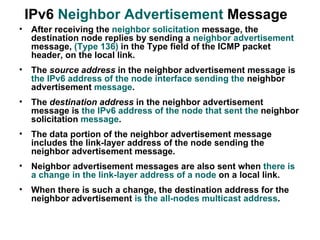 IPv6 Neighbor Advertisement Message
•   After receiving the neighbor solicitation message, the
    destination node replies by sending a neighbor advertisement
    message, (Type 136) in the Type field of the ICMP packet
    header, on the local link.
•   The source address in the neighbor advertisement message is
    the IPv6 address of the node interface sending the neighbor
    advertisement message.
•   The destination address in the neighbor advertisement
    message is the IPv6 address of the node that sent the neighbor
    solicitation message.
•   The data portion of the neighbor advertisement message
    includes the link-layer address of the node sending the
    neighbor advertisement message.
•   Neighbor advertisement messages are also sent when there is
    a change in the link-layer address of a node on a local link.
•   When there is such a change, the destination address for the
    neighbor advertisement is the all-nodes multicast address.
 