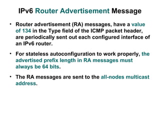 IPv6 Router Advertisement Message
• Router advertisement (RA) messages, have a value
  of 134 in the Type field of the ICMP packet header,
  are periodically sent out each configured interface of
  an IPv6 router.
• For stateless autoconfiguration to work properly, the
  advertised prefix length in RA messages must
  always be 64 bits.
• The RA messages are sent to the all-nodes multicast
  address.
 