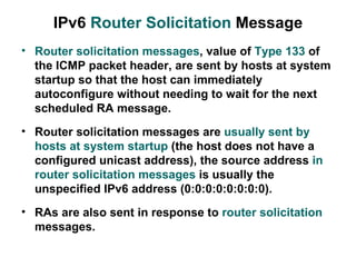 IPv6 Router Solicitation Message
• Router solicitation messages, value of Type 133 of
  the ICMP packet header, are sent by hosts at system
  startup so that the host can immediately
  autoconfigure without needing to wait for the next
  scheduled RA message.
• Router solicitation messages are usually sent by
  hosts at system startup (the host does not have a
  configured unicast address), the source address in
  router solicitation messages is usually the
  unspecified IPv6 address (0:0:0:0:0:0:0:0).
• RAs are also sent in response to router solicitation
  messages.
 