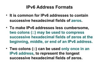 IPv6 Address Formats
• It is common for IPv6 addresses to contain
  successive hexadecimal fields of zeros.
• To make IPv6 addresses less cumbersome,
  two colons (::) may be used to compress
  successive hexadecimal fields of zeros at the
  beginning, middle, or end of an IPv6 address.
• Two colons (::) can be used only once in an
  IPv6 address, to represent the longest
  successive hexadecimal fields of zeros.
 