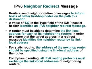 IPv6 Neighbor Redirect Message
• Routers send neighbor redirect messages to inform
  hosts of better first-hop nodes on the path to a
  destination.
• A value of 137 in the Type field of the ICMP packet
  header identifies an IPv6 neighbor redirect message.
• A router must be able to determine the link-local
  address for each of its neighboring routers in order
  to ensure that the target address in a redirect
  message identifies the neighbor router by its link-
  local address.
• For static routing, the address of the next-hop router
  should be specified using the link-local address of
  the router.
• For dynamic routing, all IPv6 routing protocols must
  exchange the link-local addresses of neighboring
  routers.
 