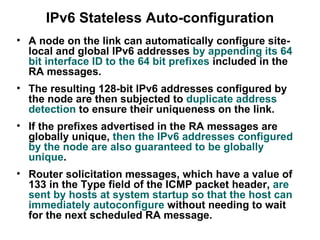 IPv6 Stateless Auto-configuration
• A node on the link can automatically configure site-
  local and global IPv6 addresses by appending its 64
  bit interface ID to the 64 bit prefixes included in the
  RA messages.
• The resulting 128-bit IPv6 addresses configured by
  the node are then subjected to duplicate address
  detection to ensure their uniqueness on the link.
• If the prefixes advertised in the RA messages are
  globally unique, then the IPv6 addresses configured
  by the node are also guaranteed to be globally
  unique.
• Router solicitation messages, which have a value of
  133 in the Type field of the ICMP packet header, are
  sent by hosts at system startup so that the host can
  immediately autoconfigure without needing to wait
  for the next scheduled RA message.
 