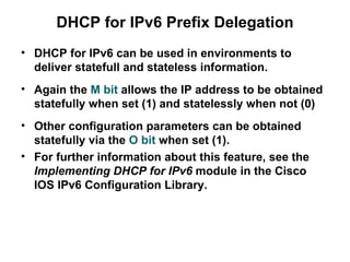 DHCP for IPv6 Prefix Delegation
• DHCP for IPv6 can be used in environments to
  deliver statefull and stateless information.
• Again the M bit allows the IP address to be obtained
  statefully when set (1) and statelessly when not (0)
• Other configuration parameters can be obtained
  statefully via the O bit when set (1).
• For further information about this feature, see the
  Implementing DHCP for IPv6 module in the Cisco
  IOS IPv6 Configuration Library.
 