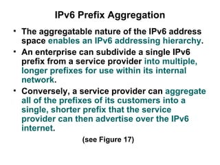 IPv6 Prefix Aggregation
• The aggregatable nature of the IPv6 address
  space enables an IPv6 addressing hierarchy.
• An enterprise can subdivide a single IPv6
  prefix from a service provider into multiple,
  longer prefixes for use within its internal
  network.
• Conversely, a service provider can aggregate
  all of the prefixes of its customers into a
  single, shorter prefix that the service
  provider can then advertise over the IPv6
  internet.
                (see Figure 17)
 
