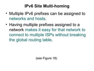 IPv6 Site Multi-homing
• Multiple IPv6 prefixes can be assigned to
  networks and hosts.
• Having multiple prefixes assigned to a
  network makes it easy for that network to
  connect to multiple ISPs without breaking
  the global routing table.



                (see Figure 18)
 