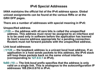 IPv6 Special Addresses
IANA maintains the official list of the IPv6 address space. Global
unicast assignments can be found at the various RIRs or at the
GRH DFP pages.
There are a number of addresses with special meaning in IPv6:
Unspecified address
::/128 — the address with all zero bits is called the unspecified
    address. This address must never be assigned to an interface and
    is to be used only in software before the application has learned
    its host's source address appropriate for a pending connection.
    Routers must not forward packets with the unspecified address.
Link local addresses
::1/128 — the loopback address is a unicast local host address. If an
   application in a host sends packets to this address, the IPv6 stack
   will loop these packets back on the same virtual interface
   (corresponding to 127.0.0.1 in IPv4).
fe80::/10 — The link-local prefix specifies that the address is only
   valid on a single link. This is analogous to the autoconfiguration IP
   addresses 169.254.0.0/16 in IPv4.
 