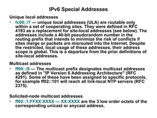 IPv6 Special Addresses
Unique local addresses
• fc00::/7 — unique local addresses (ULA) are routable only
  within a set of cooperating sites. They were defined in RFC
  4193 as a replacement for site-local addresses (see below). The
  addresses include a 40-bit pseudorandom number in the
  routing prefix that intends to minimize the risk of conflicts if
  sites merge or packets are misrouted into the Internet. Despite
  the restricted, local usage of these addresses, their address
  scope is global. This is a departure from the prior definitions of
  site-local addresses.
Multicast addresses
• ff00::/8 — The multicast prefix designates multicast addresses
  as defined in "IP Version 6 Addressing Architecture" (RFC
  4291). Some of these have been assigned to specific protocols,
  for example ff02::101 will reach all link-local NTP servers (RFC
  2375).

Solicited-node multicast addresses
• ff02::1:FFXX:XXXX — XX:XXXX are the 3 low order octets of the
  corresponding unicast or anycast address.
 