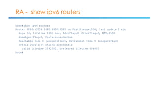 RA - show ipv6 routers 
hote#show ipv6 routers 
Router FE80::2038:148E:B9DF:FD6D on FastEthernet0/0, last update 2 min 
Hops 64, Lifetime 1800 sec, AddrFlag=0, OtherFlag=0, MTU=1500 
HomeAgentFlag=0, Preference=Medium 
Reachable time 0 (unspecified), Retransmit time 0 (unspecified) 
Prefix 2001::/64 onlink autoconfig 
Valid lifetime 2592000, preferred lifetime 604800 
hote# 
 