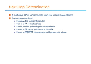 Next-Hop Determination 
n A la difference d’IPv4, un host peut-etre voisin avec un prefix reseau different. 
n Il sera considere on-link si: 
n Il est couvert par un des prefixes du lien 
n Il a recu un NA pour cette adresse 
n Il a recu n’importe quel message ND de cette adresse 
n Il a recu un RA avec ce prefix dans la list des prefix 
n Il a recu un REDIRECT message avec une cible egale a cette adresse 
 