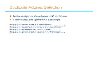 Duplicate Address Detection 
n Avant de s’assigner une adresse il génere un NS pour l’adresse 
n si pas de NA recu, alors il génère un NA et se l’assigne 
Apr 18 09:57:31: ICMPv6-ND: L3 came up on GigabitEthernet0/2 
Apr 18 09:57:31: IPv6-Addrmgr-ND: DAD request for 2000:1::1 on GigabitEthernet0/2 
Apr 18 09:57:31: ICMPv6-ND: Sending NS for 2000:1::1 on GigabitEthernet0/2 
Apr 18 09:57:32: IPv6-Addrmgr-ND: DAD: 2000:1::1 is unique. 
Apr 18 09:57:32: ICMPv6-ND: Sending NA for 2000:1::1 on GigabitEthernet0/2 
Apr 18 09:57:32: IPv6-Address: Address 2000:1::1/64 is up on GigabitEthernet0/2 
 