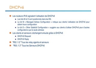 DHCPv6 
n Les routeurs IPv6 signalent l’utilisation de DHCPv6 
n Les bits M et O sont positionnés dans les RA 
n Le bit M « Managed Adress Configuration » indique aux clients l’utilisation de DHCPv6 pour 
obtenir leurs configuration 
n Le bit O « Other Statefull Configuration » suggère aux clients d’utiliser DHCPv6 pour d’autres 
configurations que la seule adresse 
n Les clients et serveurs s’échangent ensuite grâce à DHCPv6 
n DHCPv6 Request 
n DHCPv6 Reply 
n "ff02::1:2" Tous les relay agents et serveurs 
n "ff05::1:3" Tous les Serveurs DHCPv6 
 