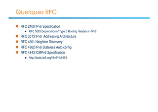 Quelques RFC 
n RFC 2460 IPv6 Specification 
n RFC 5095 Deprecation of Type 0 Routing Headers in IPv6 
n RFC 3513 IPv6 Addressing Architecture 
n RFC 4861 Neighbor Discovery 
n RFC 4862 IPv6 Stateless Auto config 
n RFC 4443 ICMPv6 Specification 
n http://tools.ietf.org/html/rfc4443 
 