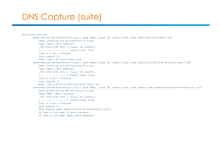 DNS Capture (suite) 
Additional records 
power-mac-g5-de-fred-bovy-6.local: type AAAA, class IN, cache flush, addr fe80::61e:64ff:feec:73a9 
Name: power-mac-g5-de-fred-bovy-6.local 
Type: AAAA (IPv6 address) 
.000 0000 0000 0001 = Class: IN (0x0001) 
1... .... .... .... = Cache flush: True 
Time to live: 2 minutes 
Data length: 16 
Addr: fe80::61e:64ff:feec:73a9 
power-mac-g5-de-fred-bovy-6.local: type AAAA, class IN, cache flush, addr 2a01:e35:2f26:d340:61e:64ff:feec:73a9 
Name: power-mac-g5-de-fred-bovy-6.local 
Type: AAAA (IPv6 address) 
.000 0000 0000 0001 = Class: IN (0x0001) 
1... .... .... .... = Cache flush: True 
Time to live: 2 minutes 
Data length: 16 
Addr: 2a01:e35:2f26:d340:61e:64ff:feec:73a9 
power-mac-g5-de-fred-bovy-6.local: type NSEC, class IN, cache flush, next domain name power-mac-g5-de-fred-bovy-6.local 
Name: power-mac-g5-de-fred-bovy-6.local 
Type: NSEC (Next secured) 
.000 0000 0000 0001 = Class: IN (0x0001) 
1... .... .... .... = Cache flush: True 
Time to live: 2 minutes 
Data length: 8 
Next domain name: power-mac-g5-de-fred-bovy-6.local 
RR type in bit map: A (Host address) 
RR type in bit map: AAAA (IPv6 address) 
 