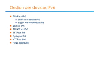 Gestion des devices IPv6 
n SNMP sur IPv6 
n SNMP sur un transport IPv6 
n Support IPv6 de nombreuses MIB 
n SSH sur IPv6 
n TELNET sur IPv6 
n TFTP sur IPv6 
n Syslog sur IPv6 
n HTTP sur IPv6 
n Ping6, traceroute6 
 