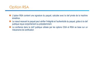 Option RSA 
n L'option RSA contient une signature du paquet, calculée avec la clef privée de la machine 
émettrice. 
n Le noeud recevant le paquet peut vérifier l'intégrité et l'authenticité du paquet, grâce à la clef 
publique reçue conjointement ou précédemment. 
n La confiance dans la clef publique utilisée par les options CGA et RSA se base sur un 
mécanisme de certification 
 