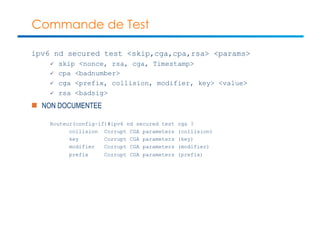 Commande de Test 
ipv6 nd secured test <skip,cga,cpa,rsa> <params> 
ü skip <nonce, rsa, cga, Timestamp> 
ü cpa <badnumber> 
ü cga <prefix, collision, modifier, key> <value> 
ü rsa <badsig> 
n NON DOCUMENTEE 
Routeur(config-if)#ipv6 nd secured test cga ? 
collision Corrupt CGA parameters (collision) 
key Corrupt CGA parameters (key) 
modifier Corrupt CGA parameters (modifier) 
prefix Corrupt CGA parameters (prefix) 
 