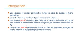 Introduction 
n Les protocoles de routages permettent de remplir les tables de routages de façons 
automatiques 
n Les protocoles intra et inter AS n’ont pas le même cahier des charges 
n Les protocoles intra AS ont pour vocation d’échanger un maximum d’information topologique 
pour permettre la construction de tables de routages les plus optimisées possible dans un 
AS 
n Les protocoles inter AS permettent de contrôler au mieux les informations échangées de 
façon à construire un routage stratégique entre les divers AS. 
 