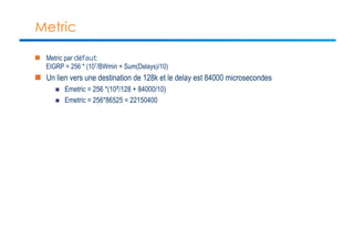 Metric 
n Metric par défaut: 
EIGRP = 256 * (107/BWmin + Sum(Delays)/10) 
n Un lien vers une destination de 128k et le delay est 84000 microsecondes 
n Emetric = 256 *(107/128 + 84000/10) 
n Emetric = 256*86525 = 22150400 
 