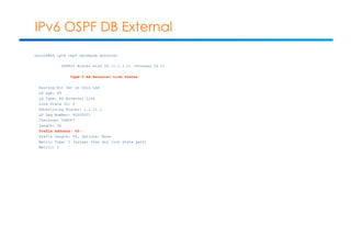 IPv6 OSPF DB External 
unix1b#sh ipv6 ospf database external 
OSPFv3 Router with ID (1.1.1.1) (Process ID 1) 
Type-5 AS External Link States 
Routing Bit Set on this LSA 
LS age: 49 
LS Type: AS External Link 
Link State ID: 0 
Advertising Router: 1.1.11.1 
LS Seq Number: 80000001 
Checksum: 0x80F7 
Length: 36 
Prefix Address: 45:: 
Prefix Length: 64, Options: None 
Metric Type: 2 (Larger than any link state path) 
Metric: 5 
 