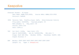 Keepalive 
Ethernet Packet: 93 bytes 
Dest Addr: AABB.CC03.E900, Source Addr: AABB.CC03.F000 
Protocol: 0x86DD 
IPV6 Version: 0x6, Traffic_Class: 0xC0, (Prec=Internet Contrl) 
Flow_Label: 0x000000, Payload_Length: 39 
Next_Header: 6, Hop_Limit: 60 
Source: 2000::100 
Dest: 2000::1 
TCP Src Port: 11044, Dest Port: 179 
Seq #: 0x0223D0B8, Ack #: 0x90D4158D, Hdr_Len: 5 
Flags: 0x18 ACK PSH, Window: 32000, Checksum: 0x4891 (OK) 
Urgent Pointer: 0 
BGP Marker: FFFF FFFF FFFF FFFF FFFF FFFF FFFF FFFF 
Length: 19, Type: 4 (KeepAlive) 
 
