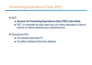Forwarding Equivalence Class (FEC) 
n BUT: 
n Associer les Forwarding Equivalence Class (FEC) à des labels 
n FEC: Un ensemble de trafic allant vers une même destination et devant 
recevoir un même traitement pour l’acheminement… 
n Exemple de FEC: 
n Une adresse destination IP 
n Un préfixe d’adresse (Summary address) 
 