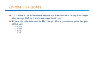 En-tête IPv4 (suite) 
n TTL. Le Time to Live est décrémenté a chaque hop. Si sa valeur est nul le paquet est droppé 
et un message ICMP remonte a la source pour l’en informer. 
n Protocol. Un code définit dans le RFC1700 qui définit le protocole encapsule. Les plus 
connus sont: 
n 01 - ICMP 
n 02 - IGMP 
n 06 - TCP 
n 17 - UDP 
 