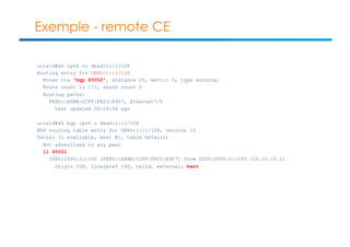 Exemple - remote CE 
unix1d#sh ipv6 ro dead:1::1/128 
Routing entry for DEAD:1::1/128 
Known via "bgp 65002", distance 20, metric 0, type external 
Route count is 1/1, share count 0 
Routing paths: 
FE80::A8BB:CCFF:FE03:E907, Ethernet7/0 
Last updated 00:14:56 ago 
unix1d#sh bgp ipv6 u dead:1::1/128 
BGP routing table entry for DEAD:1::1/128, version 15 
Paths: (1 available, best #1, table Default) 
Not advertised to any peer 
11 65001 
2000:2000:2::100 (FE80::A8BB:CCFF:FE03:E907) from 2000:2000:2::100 (10.10.10.1) 
Origin IGP, localpref 100, valid, external, best 
 