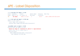 6PE - Label Disposition 
unix1b#sh mpls for dead:1::1/128 
Local Outgoing Prefix Bytes Label Outgoing Next Hop 
Label Label or VC or Tunnel Id Switched interface 
18 No Label DEAD:1::1/128 0 Et6/0 FE80::A8BB:CCFF:FE03:ED06 
unix1b#sh ipv6 cef dead:1::1/128 det 
DEAD:1::1/128, epoch 0 
local label info: global/18 
nexthop FE80::A8BB:CCFF:FE03:ED06 Ethernet6/0 
unix1b#sh ipv6 ro dead:1::1/128 
Routing entry for DEAD:1::1/128 
Known via "bgp 11", distance 20, metric 0, type external 
Route count is 1/1, share count 0 
Routing paths: 
FE80::A8BB:CCFF:FE03:ED06, Ethernet6/0 
Last updated 00:39:46 ago 
 