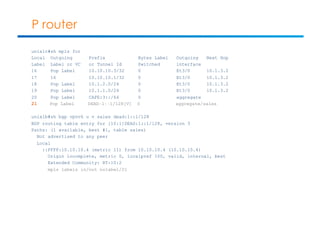 P router 
unix1c#sh mpls for 
Local Outgoing Prefix Bytes Label Outgoing Next Hop 
Label Label or VC or Tunnel Id Switched interface 
16 Pop Label 10.10.10.3/32 0 Et3/0 10.1.3.2 
17 16 10.10.10.1/32 0 Et3/0 10.1.3.2 
18 Pop Label 10.1.2.0/24 0 Et3/0 10.1.3.2 
19 Pop Label 10.1.1.0/24 0 Et3/0 10.1.3.2 
20 Pop Label CAFE:3::/64 0 aggregate 
21 Pop Label DEAD:1::1/128[V] 0 aggregate/sales 
unix1b#sh bgp vpnv6 u v sales dead:1::1/128 
BGP routing table entry for [10:1]DEAD:1::1/128, version 3 
Paths: (1 available, best #1, table sales) 
Not advertised to any peer 
Local 
::FFFF:10.10.10.4 (metric 11) from 10.10.10.4 (10.10.10.4) 
Origin incomplete, metric 0, localpref 100, valid, internal, best 
Extended Community: RT:10:2 
mpls labels in/out nolabel/21 
 