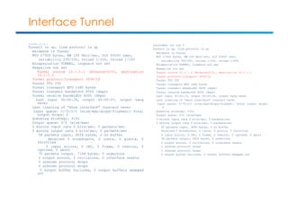 Interface Tunnel 
unix1a#sh int tun 0 
Tunnel0 is up, line protocol is up 
Hardware is Tunnel 
MTU 17920 bytes, BW 100 Kbit/sec, DLY 50000 usec, 
reliability 255/255, txload 1/255, rxload 1/255 
Encapsulation TUNNEL, loopback not set 
Keepalive not set 
Tunnel source 10.1.1.1 (Ethernet0/0), destination 
10.1.1.2 
Tunnel protocol/transport IPv6/IP 
Tunnel TTL 255 
Tunnel transport MTU 1480 bytes 
Tunnel transmit bandwidth 8000 (kbps) 
Tunnel receive bandwidth 8000 (kbps) 
Last input 00:00:18, output 00:00:07, output hang 
never 
Last clearing of "show interface" counters never 
Input queue: 0/75/0/0 (size/max/drops/flushes); Total 
output drops: 0 
Queueing strategy: fifo 
Output queue: 0/0 (size/max) 
5 minute input rate 0 bits/sec, 0 packets/sec 
5 minute output rate 0 bits/sec, 0 packets/sec 
58 packets input, 9056 bytes, 0 no buffer 
Received 0 broadcasts, 0 runts, 0 giants, 0 
throttles 
0 input errors, 0 CRC, 0 frame, 0 overrun, 0 
ignored, 0 abort 
70 packets output, 7184 bytes, 0 underruns 
0 output errors, 0 collisions, 0 interface resets 
0 unknown protocol drops 
0 unknown protocol drops 
0 output buffer failures, 0 output buffers swapped 
out 
unix1b#sh int tun 0 
Tunnel0 is up, line protocol is up 
Hardware is Tunnel 
MTU 17920 bytes, BW 100 Kbit/sec, DLY 50000 usec, 
reliability 255/255, txload 1/255, rxload 1/255 
Encapsulation TUNNEL, loopback not set 
Keepalive not set 
Tunnel source 10.1.1.2 (Ethernet0/0), destination 10.1.1.1 
Tunnel protocol/transport IPv6/IP 
Tunnel TTL 255 
Tunnel transport MTU 1480 bytes 
Tunnel transmit bandwidth 8000 (kbps) 
Tunnel receive bandwidth 8000 (kbps) 
Last input 00:00:13, output 00:00:24, output hang never 
Last clearing of "show interface" counters never 
Input queue: 0/75/0/0 (size/max/drops/flushes); Total output drops: 
0 
Queueing strategy: fifo 
Output queue: 0/0 (size/max) 
5 minute input rate 0 bits/sec, 0 packets/sec 
5 minute output rate 0 bits/sec, 0 packets/sec 
60 packets input, 9496 bytes, 0 no buffer 
Received 0 broadcasts, 0 runts, 0 giants, 0 throttles 
0 input errors, 0 CRC, 0 frame, 0 overrun, 0 ignored, 0 abort 
58 packets output, 5924 bytes, 0 underruns 
0 output errors, 0 collisions, 0 interface resets 
0 unknown protocol drops 
0 unknown protocol drops 
0 output buffer failures, 0 output buffers swapped out 
 