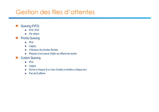 Gestion des files d’attentes 
n Queuing (FIFO) 
n IPv4, IPv6 
n Par defaut 
n Priority Queuing 
n IPv4 
n Legacy 
n 4 Niveaux de priorites Strictes 
n Risques d’une queue (High) qui affame les autres 
n Custom Queuing 
n IPv4 
n Legacy 
n Donne a chaque Q un max d’octets a emettre a chaque tour 
n Pas de Q affame 
 