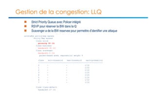 Gestion de la congestion: LLQ 
n Strict Priority Queue avec Policer intégré 
n RSVP pour réserver la BW dans la Q 
n Scavenger a de la BW reservee pour permettre d’identifier une attaque 
unix1a#sh policy-map egress 
Policy Map egress 
Class voice 
priority 33 (%) 
Class business 
bandwidth 30 (%) 
Class scavenger 
bandwidth 5 (%) 
packet-based wred, exponential weight 9 
class min-threshold max-threshold mark-probablity 
---------------------------------------------------------- 
0 - - 1/10 
1 - - 1/10 
2 - - 1/10 
3 - - 1/10 
4 - - 1/10 
5 - - 1/10 
6 - - 1/10 
7 - - 1/10 
Class class-default 
bandwidth 27 (%) 
 