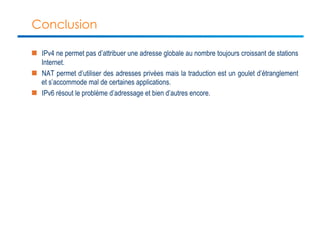 Conclusion 
n IPv4 ne permet pas d’attribuer une adresse globale au nombre toujours croissant de stations 
Internet. 
n NAT permet d’utiliser des adresses privées mais la traduction est un goulet d’étranglement 
et s’accommode mal de certaines applications. 
n IPv6 résout le problème d’adressage et bien d’autres encore. 
 