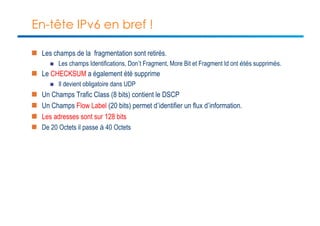 En-tête IPv6 en bref ! 
n Les champs de la fragmentation sont retirés. 
n Les champs Identifications, Don’t Fragment, More Bit et Fragment Id ont étés supprimés. 
n Le CHECKSUM a également été supprime 
n Il devient obligatoire dans UDP 
n Un Champs Trafic Class (8 bits) contient le DSCP 
n Un Champs Flow Label (20 bits) permet d’identifier un flux d’information. 
n Les adresses sont sur 128 bits 
n De 20 Octets il passe à 40 Octets 
 