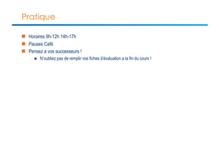 Pratique 
n Horaires 9h-12h 14h-17h 
n Pauses Café 
n Pensez a vos successeurs ! 
n N’oubliez pas de remplir vos fiches d’évaluation a la fin du cours ! 
 