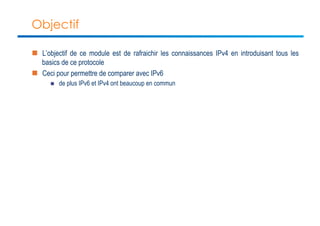 Objectif 
n L’objectif de ce module est de rafraichir les connaissances IPv4 en introduisant tous les 
basics de ce protocole 
n Ceci pour permettre de comparer avec IPv6 
n de plus IPv6 et IPv4 ont beaucoup en commun 
 
