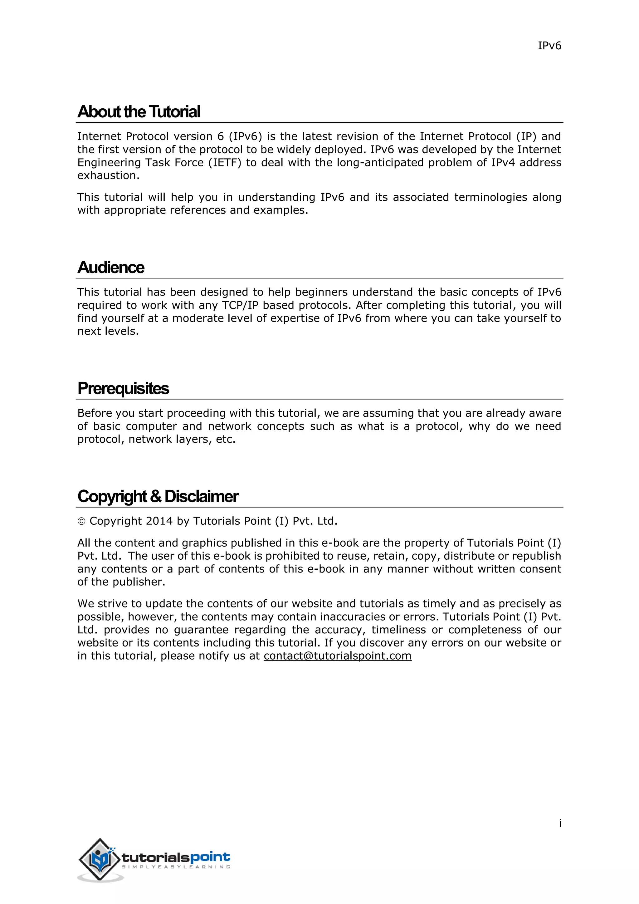 IPv6
i
AbouttheTutorial
Internet Protocol version 6 (IPv6) is the latest revision of the Internet Protocol (IP) and
the first version of the protocol to be widely deployed. IPv6 was developed by the Internet
Engineering Task Force (IETF) to deal with the long-anticipated problem of IPv4 address
exhaustion.
This tutorial will help you in understanding IPv6 and its associated terminologies along
with appropriate references and examples.
Audience
This tutorial has been designed to help beginners understand the basic concepts of IPv6
required to work with any TCP/IP based protocols. After completing this tutorial, you will
find yourself at a moderate level of expertise of IPv6 from where you can take yourself to
next levels.
Prerequisites
Before you start proceeding with this tutorial, we are assuming that you are already aware
of basic computer and network concepts such as what is a protocol, why do we need
protocol, network layers, etc.
Copyright&Disclaimer
 Copyright 2014 by Tutorials Point (I) Pvt. Ltd.
All the content and graphics published in this e-book are the property of Tutorials Point (I)
Pvt. Ltd. The user of this e-book is prohibited to reuse, retain, copy, distribute or republish
any contents or a part of contents of this e-book in any manner without written consent
of the publisher.
We strive to update the contents of our website and tutorials as timely and as precisely as
possible, however, the contents may contain inaccuracies or errors. Tutorials Point (I) Pvt.
Ltd. provides no guarantee regarding the accuracy, timeliness or completeness of our
website or its contents including this tutorial. If you discover any errors on our website or
in this tutorial, please notify us at contact@tutorialspoint.com
 