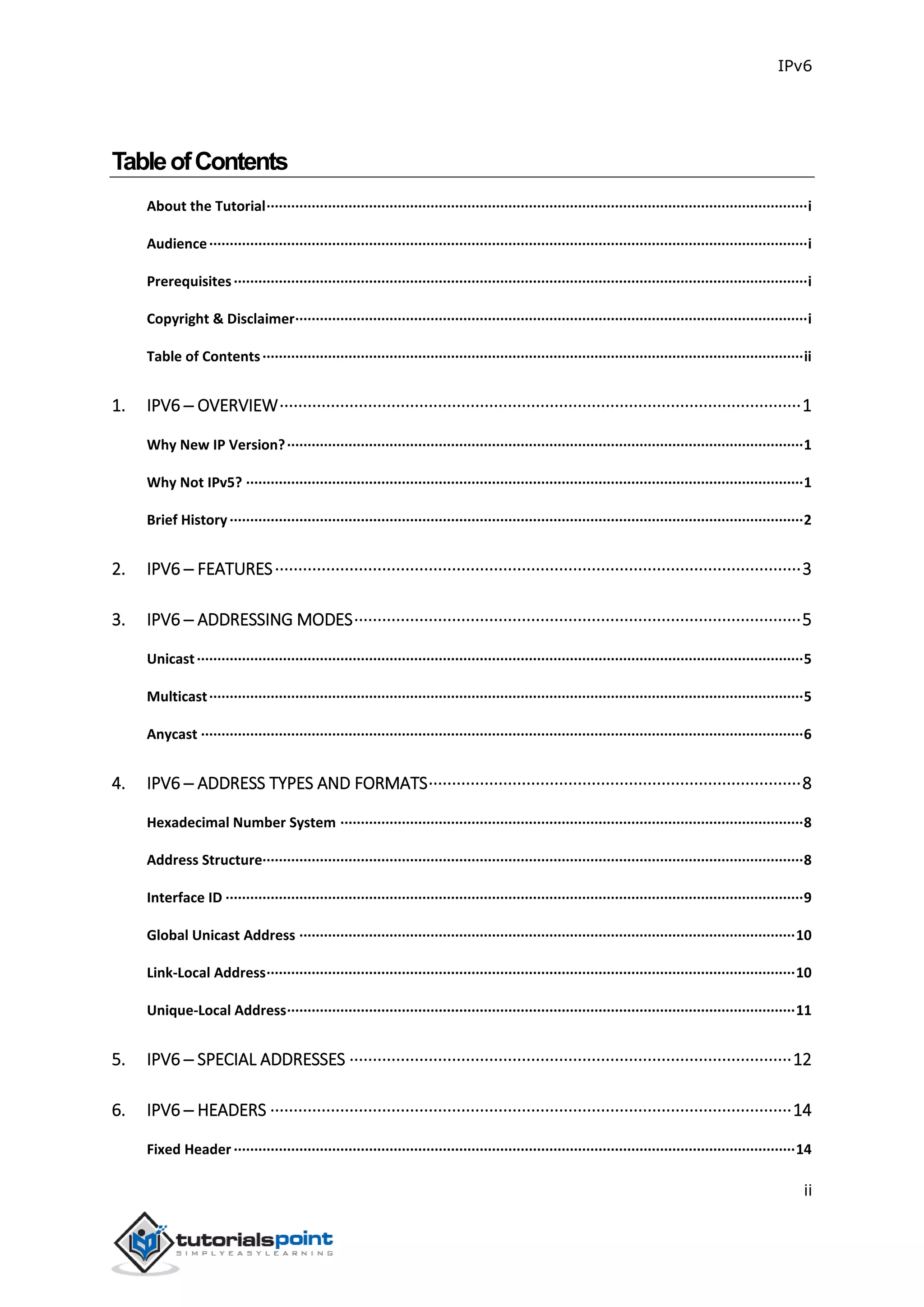 IPv6
ii
TableofContents
About the Tutorial····································································································································i
Audience··················································································································································i
Prerequisites············································································································································i
Copyright & Disclaimer·····························································································································i
Table of Contents····································································································································ii
1. IPV6 ─ OVERVIEW················································································································1
Why New IP Version?······························································································································1
Why Not IPv5? ········································································································································1
Brief History············································································································································2
2. IPV6 ─ FEATURES·················································································································3
3. IPV6 ─ ADDRESSING MODES································································································5
Unicast····················································································································································5
Multicast·················································································································································5
Anycast ···················································································································································6
4. IPV6 ─ ADDRESS TYPES AND FORMATS················································································8
Hexadecimal Number System ·················································································································8
Address Structure····································································································································8
Interface ID ·············································································································································9
Global Unicast Address ·························································································································10
Link-Local Address·································································································································10
Unique-Local Address····························································································································11
5. IPV6 ─ SPECIAL ADDRESSES ·······························································································12
6. IPV6 ─ HEADERS ················································································································14
Fixed Header ·········································································································································14
 