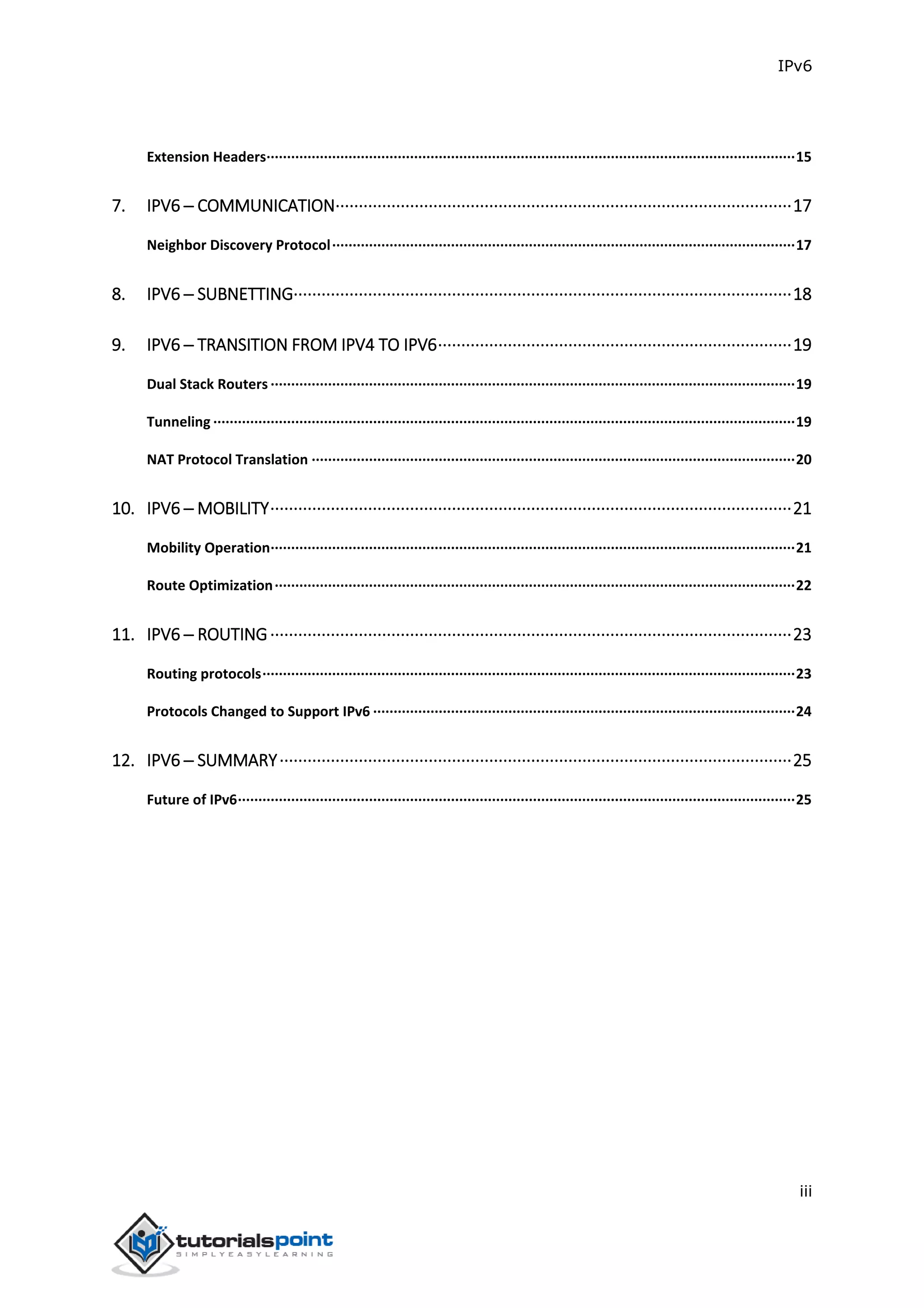 IPv6
iii
Extension Headers·································································································································15
7. IPV6 ─ COMMUNICATION··································································································17
Neighbor Discovery Protocol·················································································································17
8. IPV6 ─ SUBNETTING···········································································································18
9. IPV6 ─ TRANSITION FROM IPV4 TO IPV6············································································19
Dual Stack Routers ································································································································19
Tunneling ··············································································································································19
NAT Protocol Translation ······················································································································20
10. IPV6 ─ MOBILITY················································································································21
Mobility Operation································································································································21
Route Optimization·······························································································································22
11. IPV6 ─ ROUTING················································································································23
Routing protocols··································································································································23
Protocols Changed to Support IPv6 ·······································································································24
12. IPV6 ─ SUMMARY··············································································································25
Future of IPv6········································································································································25
 