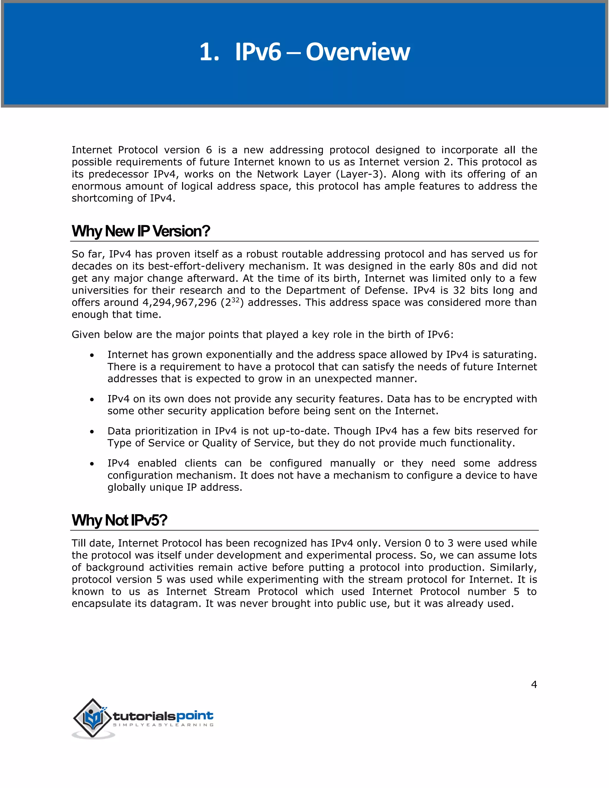 IPv6
4
Internet Protocol version 6 is a new addressing protocol designed to incorporate all the
possible requirements of future Internet known to us as Internet version 2. This protocol as
its predecessor IPv4, works on the Network Layer (Layer-3). Along with its offering of an
enormous amount of logical address space, this protocol has ample features to address the
shortcoming of IPv4.
WhyNewIPVersion?
So far, IPv4 has proven itself as a robust routable addressing protocol and has served us for
decades on its best-effort-delivery mechanism. It was designed in the early 80s and did not
get any major change afterward. At the time of its birth, Internet was limited only to a few
universities for their research and to the Department of Defense. IPv4 is 32 bits long and
offers around 4,294,967,296 (232
) addresses. This address space was considered more than
enough that time.
Given below are the major points that played a key role in the birth of IPv6:
 Internet has grown exponentially and the address space allowed by IPv4 is saturating.
There is a requirement to have a protocol that can satisfy the needs of future Internet
addresses that is expected to grow in an unexpected manner.
 IPv4 on its own does not provide any security features. Data has to be encrypted with
some other security application before being sent on the Internet.
 Data prioritization in IPv4 is not up-to-date. Though IPv4 has a few bits reserved for
Type of Service or Quality of Service, but they do not provide much functionality.
 IPv4 enabled clients can be configured manually or they need some address
configuration mechanism. It does not have a mechanism to configure a device to have
globally unique IP address.
WhyNotIPv5?
Till date, Internet Protocol has been recognized has IPv4 only. Version 0 to 3 were used while
the protocol was itself under development and experimental process. So, we can assume lots
of background activities remain active before putting a protocol into production. Similarly,
protocol version 5 was used while experimenting with the stream protocol for Internet. It is
known to us as Internet Stream Protocol which used Internet Protocol number 5 to
encapsulate its datagram. It was never brought into public use, but it was already used.
1. IPv6 ─ Overview
 