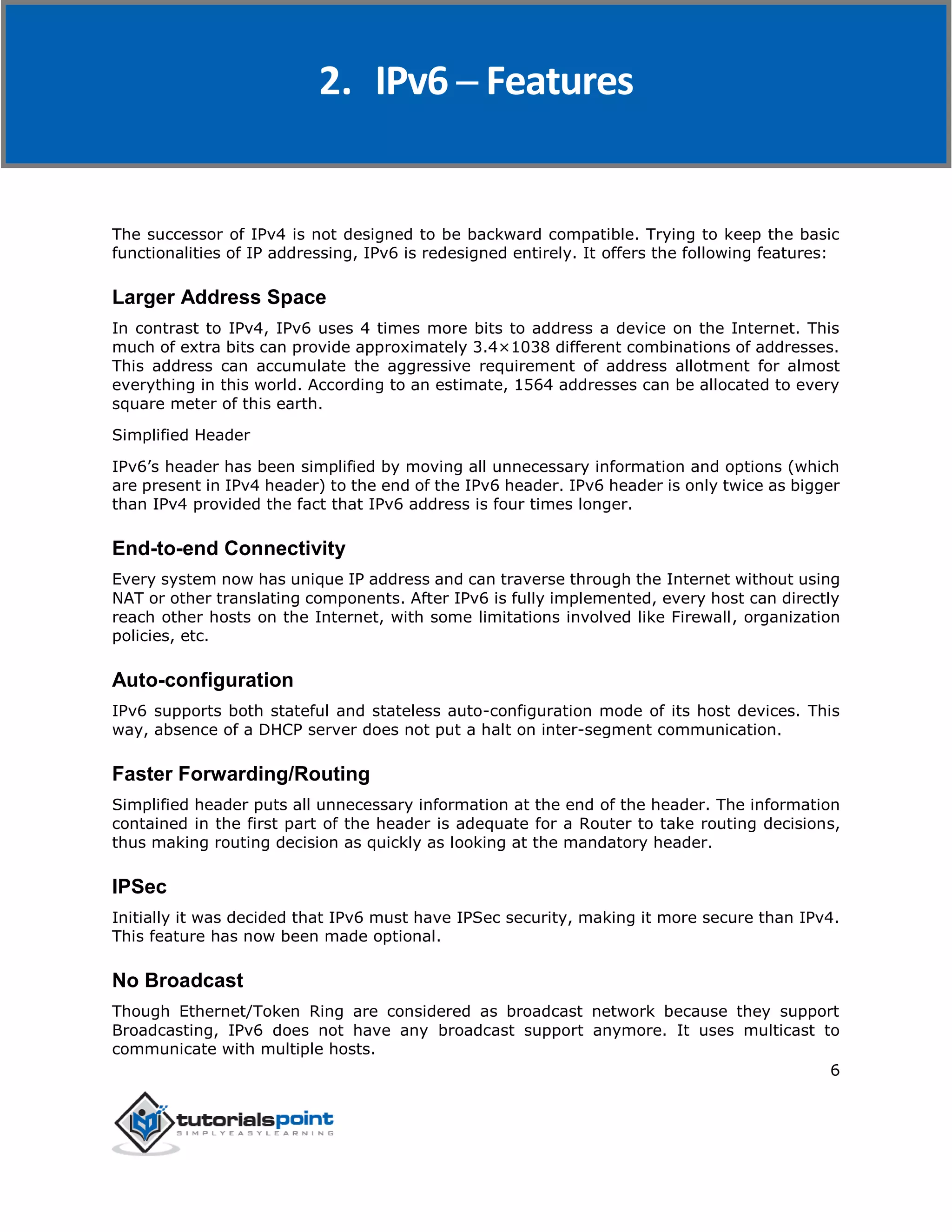 IPv6
6
The successor of IPv4 is not designed to be backward compatible. Trying to keep the basic
functionalities of IP addressing, IPv6 is redesigned entirely. It offers the following features:
Larger Address Space
In contrast to IPv4, IPv6 uses 4 times more bits to address a device on the Internet. This
much of extra bits can provide approximately 3.4×1038 different combinations of addresses.
This address can accumulate the aggressive requirement of address allotment for almost
everything in this world. According to an estimate, 1564 addresses can be allocated to every
square meter of this earth.
Simplified Header
IPv6’s header has been simplified by moving all unnecessary information and options (which
are present in IPv4 header) to the end of the IPv6 header. IPv6 header is only twice as bigger
than IPv4 provided the fact that IPv6 address is four times longer.
End-to-end Connectivity
Every system now has unique IP address and can traverse through the Internet without using
NAT or other translating components. After IPv6 is fully implemented, every host can directly
reach other hosts on the Internet, with some limitations involved like Firewall, organization
policies, etc.
Auto-configuration
IPv6 supports both stateful and stateless auto-configuration mode of its host devices. This
way, absence of a DHCP server does not put a halt on inter-segment communication.
Faster Forwarding/Routing
Simplified header puts all unnecessary information at the end of the header. The information
contained in the first part of the header is adequate for a Router to take routing decisions,
thus making routing decision as quickly as looking at the mandatory header.
IPSec
Initially it was decided that IPv6 must have IPSec security, making it more secure than IPv4.
This feature has now been made optional.
No Broadcast
Though Ethernet/Token Ring are considered as broadcast network because they support
Broadcasting, IPv6 does not have any broadcast support anymore. It uses multicast to
communicate with multiple hosts.
2. IPv6 ─ Features
 