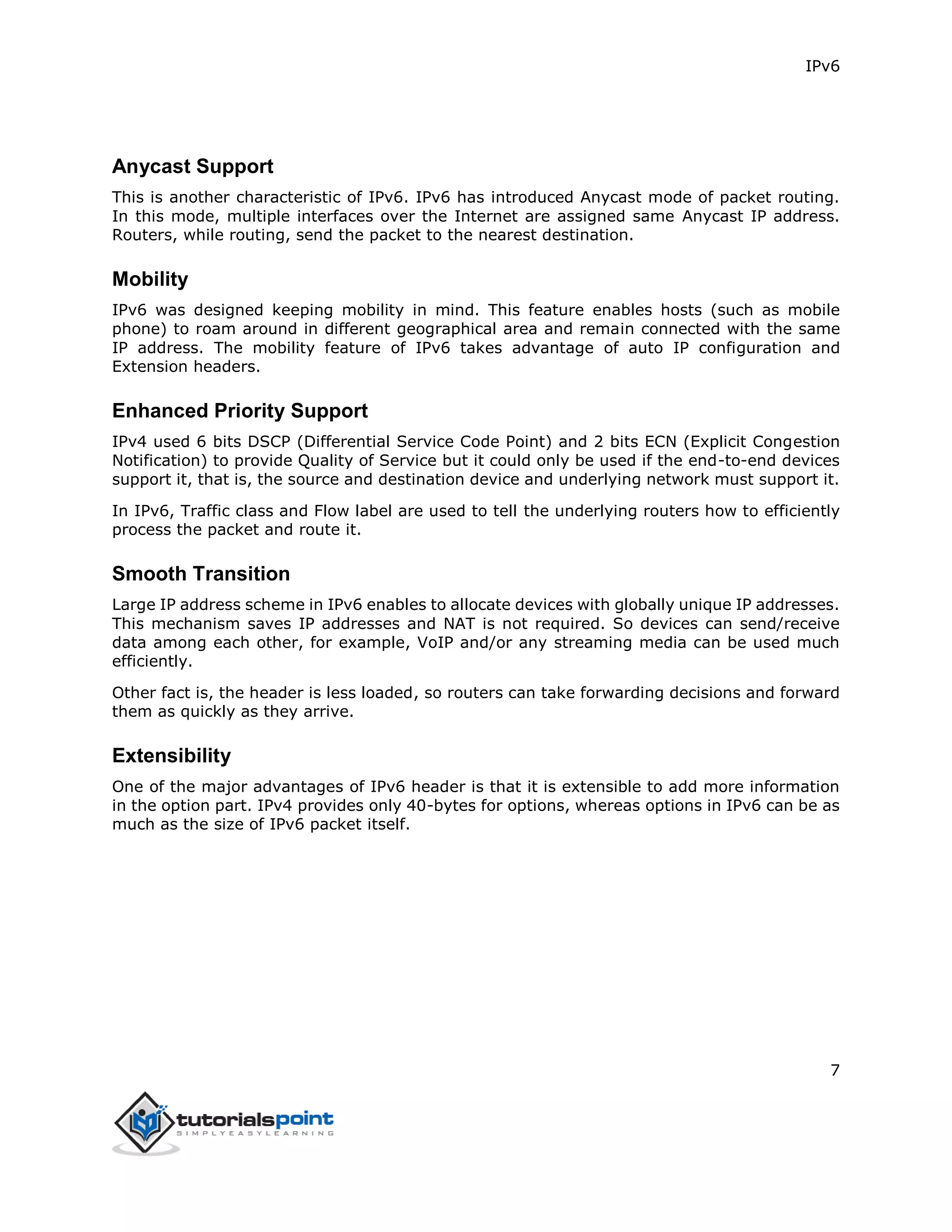 IPv6
7
Anycast Support
This is another characteristic of IPv6. IPv6 has introduced Anycast mode of packet routing.
In this mode, multiple interfaces over the Internet are assigned same Anycast IP address.
Routers, while routing, send the packet to the nearest destination.
Mobility
IPv6 was designed keeping mobility in mind. This feature enables hosts (such as mobile
phone) to roam around in different geographical area and remain connected with the same
IP address. The mobility feature of IPv6 takes advantage of auto IP configuration and
Extension headers.
Enhanced Priority Support
IPv4 used 6 bits DSCP (Differential Service Code Point) and 2 bits ECN (Explicit Congestion
Notification) to provide Quality of Service but it could only be used if the end-to-end devices
support it, that is, the source and destination device and underlying network must support it.
In IPv6, Traffic class and Flow label are used to tell the underlying routers how to efficiently
process the packet and route it.
Smooth Transition
Large IP address scheme in IPv6 enables to allocate devices with globally unique IP addresses.
This mechanism saves IP addresses and NAT is not required. So devices can send/receive
data among each other, for example, VoIP and/or any streaming media can be used much
efficiently.
Other fact is, the header is less loaded, so routers can take forwarding decisions and forward
them as quickly as they arrive.
Extensibility
One of the major advantages of IPv6 header is that it is extensible to add more information
in the option part. IPv4 provides only 40-bytes for options, whereas options in IPv6 can be as
much as the size of IPv6 packet itself.
 