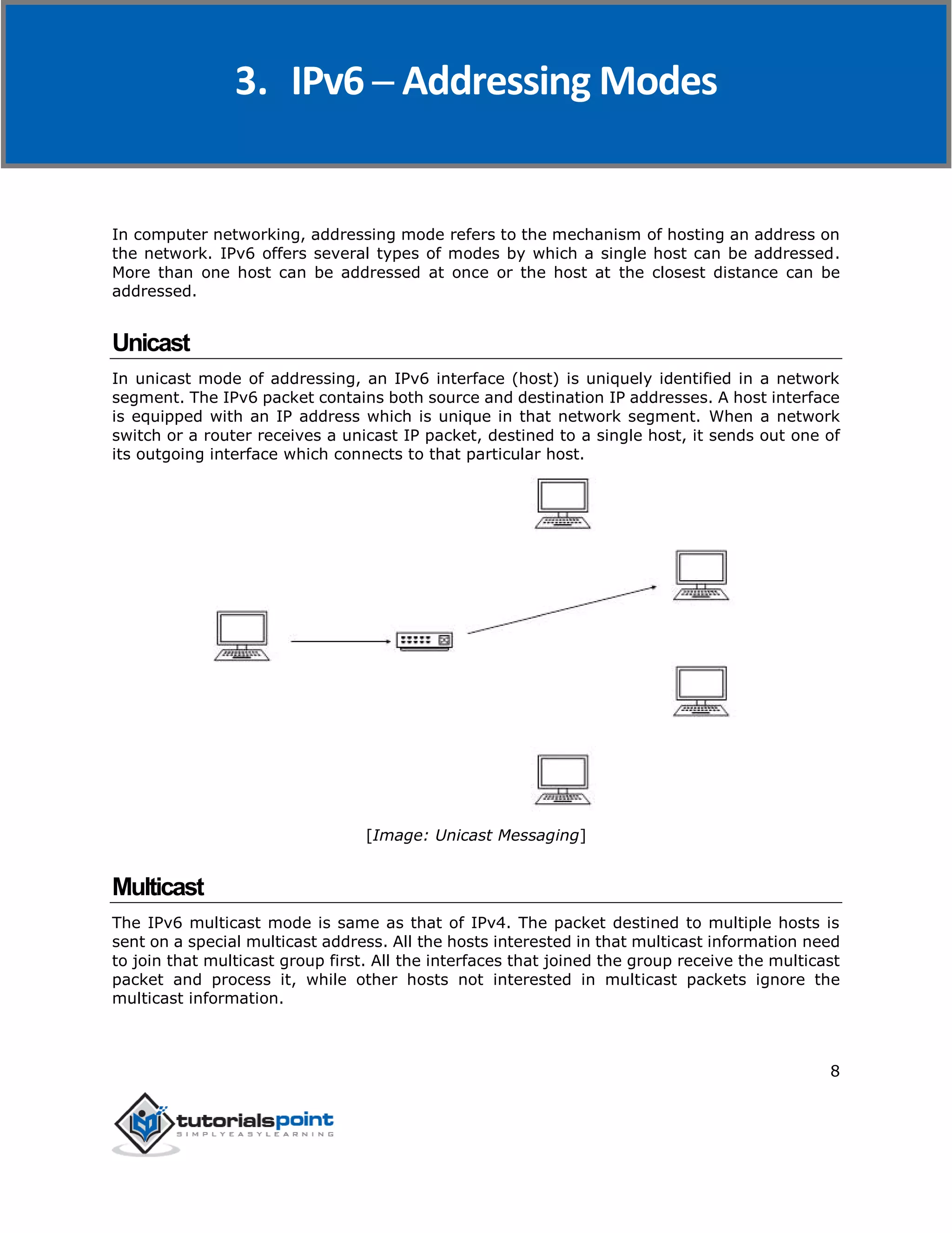IPv6
8
In computer networking, addressing mode refers to the mechanism of hosting an address on
the network. IPv6 offers several types of modes by which a single host can be addressed.
More than one host can be addressed at once or the host at the closest distance can be
addressed.
Unicast
In unicast mode of addressing, an IPv6 interface (host) is uniquely identified in a network
segment. The IPv6 packet contains both source and destination IP addresses. A host interface
is equipped with an IP address which is unique in that network segment. When a network
switch or a router receives a unicast IP packet, destined to a single host, it sends out one of
its outgoing interface which connects to that particular host.
[Image: Unicast Messaging]
Multicast
The IPv6 multicast mode is same as that of IPv4. The packet destined to multiple hosts is
sent on a special multicast address. All the hosts interested in that multicast information need
to join that multicast group first. All the interfaces that joined the group receive the multicast
packet and process it, while other hosts not interested in multicast packets ignore the
multicast information.
3. IPv6 ─ Addressing Modes
 
