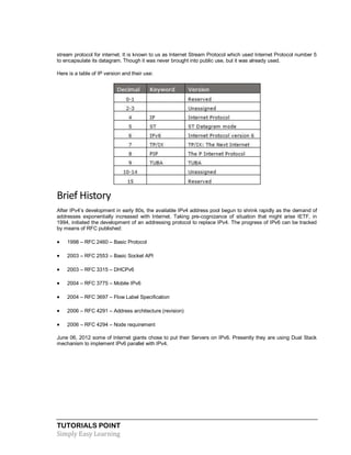 TUTORIALS POINT
Simply Easy Learning
stream protocol for internet. It is known to us as Internet Stream Protocol which used Internet Protocol number 5
to encapsulate its datagram. Though it was never brought into public use, but it was already used.
Here is a table of IP version and their use:
Brief History
After IPv4‟s development in early 80s, the available IPv4 address pool begun to shrink rapidly as the demand of
addresses exponentially increased with Internet. Taking pre-cognizance of situation that might arise IETF, in
1994, initiated the development of an addressing protocol to replace IPv4. The progress of IPv6 can be tracked
by means of RFC published:
 1998 – RFC 2460 – Basic Protocol
 2003 – RFC 2553 – Basic Socket API
 2003 – RFC 3315 – DHCPv6
 2004 – RFC 3775 – Mobile IPv6
 2004 – RFC 3697 – Flow Label Specification
 2006 – RFC 4291 – Address architecture (revision)
 2006 – RFC 4294 – Node requirement
June 06, 2012 some of Internet giants chose to put their Servers on IPv6. Presently they are using Dual Stack
mechanism to implement IPv6 parallel with IPv4.
 