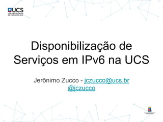 Disponibilização de
Serviços em IPv6 na UCS
Jerônimo Zucco - jczucco@ucs.br
@jczucco
 
