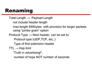 Renaming
 Total Length → Payload Length
    not include header length
    max length 64Kbytes with provision for larger packets
    using “jumbo gram” option
 Protocol Type → Next header, can be set to:
     Protocol type (UDP,TCP, etc..)
     Type of first extension header
 TTL → Hop limit
    “Truth in advertising!”,
     number of hops NOT number of seconds
 